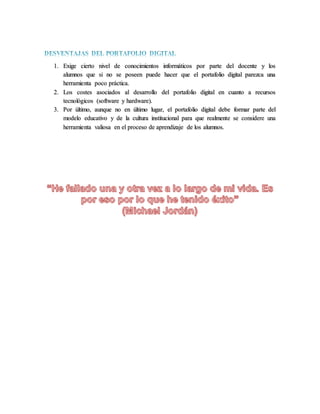 1. Exige cierto nivel de conocimientos informáticos por parte del docente y los
alumnos que si no se poseen puede hacer que el portafolio digital parezca una
herramienta poco práctica.
2. Los costes asociados al desarrollo del portafolio digital en cuanto a recursos
tecnológicos (software y hardware).
3. Por último, aunque no en último lugar, el portafolio digital debe formar parte del
modelo educativo y de la cultura institucional para que realmente se considere una
herramienta valiosa en el proceso de aprendizaje de los alumnos.
 