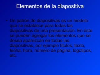Elementos de la diapositiva Un patrón de diapositivas es un modelo que se establece para todas las diapositivas de una presentación. En éste se pueden agregar los elementos que se desea aparezcan en todas las diapositivas, por ejemplo títulos, texto, fecha, hora, número de página, logotipos, etc.  