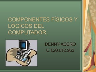 COMPONENTES FÍSICOS Y LÓGICOS DEL COMPUTADOR. DENNY ACERO C.I.20.012.962 