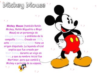 Mickey Mouse (también Ratón
  Mickey, Ratón Miguelito o Miqui
     Maus) es un personaje de
 dibujos animados y emblema de la
 compañía Disney. Creado en 1928,
este antropomórfico ratón tiene un
origen disputado. La leyenda oficial
    explica que fue creado por
 Walt Disney durante un viaje en
  tren, y que su nombre inicial fue
    Mortimer, pero que cambió a
  Mickey a petición de su esposa,
               Lillian.
 