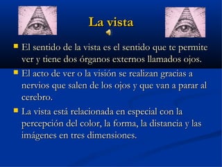 La vista
   El sentido de la vista es el sentido que te permite
    ver y tiene dos órganos externos llamados ojos.
   El acto de ver o la visión se realizan gracias a
    nervios que salen de los ojos y que van a parar al
    cerebro.
   La vista está relacionada en especial con la
    percepción del color, la forma, la distancia y las
    imágenes en tres dimensiones.
 