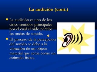 La audición (cont.)
   La audición es uno de los
    cinco sentidos principales
    por el cual el oído percibe
    las ondas de sonido.
   El proceso de la percepción
    del sonido se debe a la
    vibración de un objeto
    material que actúa como un
    estímulo físico.
 