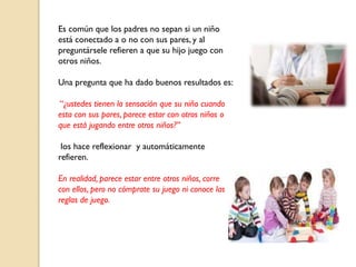 Es común que los padres no sepan si un niño
está conectado a o no con sus pares, y al
preguntársele refieren a que su hijo juego con
otros niños.
Una pregunta que ha dado buenos resultados es:
“¿ustedes tienen la sensación que su niño cuando
esta con sus pares, parece estar con otros niños o
que está jugando entre otros niños?”
los hace reflexionar y automáticamente
refieren.
En realidad, parece estar entre otros niños, corre
con ellos, pero no cómprate su juego ni conoce las
reglas de juego.
 