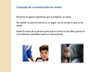 Ausencia de gestos expresivos que acompañen un relato
No señalar lo que les interesa y no seguir con la mirada lo que se les
señala
Llevan la mano de la persona para que le tomen lo que ellos quieren si
no la alcanzan (usándolo como un instrumento).
 