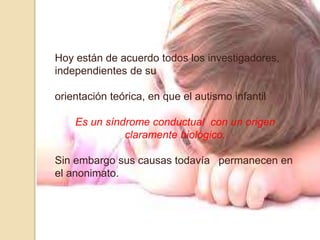 Hoy están de acuerdo todos los investigadores,
independientes de su
orientación teórica, en que el autismo infantil
Es un síndrome conductual con un origen
claramente biológico.
Sin embargo sus causas todavía permanecen en
el anonimato.
 