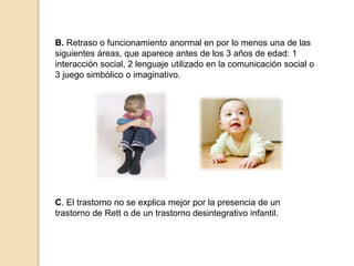 B. Retraso o funcionamiento anormal en por lo menos una de las
siguientes áreas, que aparece antes de los 3 años de edad: 1
interacción social, 2 lenguaje utilizado en la comunicación social o
3 juego simbólico o imaginativo.
C. El trastorno no se explica mejor por la presencia de un
trastorno de Rett o de un trastorno desintegrativo infantil.
 