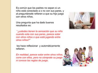 Es común que los padres no sepan si un
niño está conectado a o no con sus pares, y
al preguntársele refieren a que su hijo juego
con otros niños.
Una pregunta que ha dado buenos
resultados es:
“¿ustedes tienen la sensación que su niño
cuando esta con sus pares, parece estar
con otros niños o que está jugando entre
otros niños?”
los hace reflexionar y automáticamente
refieren.
En realidad, parece estar entre otros niños,
corre con ellos, pero no cómprate su juego
ni conoce las reglas de juego.
 