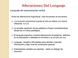 Entre las alteraciones lingüísticas más frecuentes se encuentra.
 La inversión pronominal cuando el niño se refiere a si mismo
utilizando tu o el.
 La ecolalia repetición de las palabras o frases considerándose
desde los 3-4 años patológica.
 El lenguaje expresivo muestra alteraciones fonológicas, defectos
en la articulación y labilidad en el timbre y en el tono de voz,
 Lenguaje receptivo dificultades para atender o percibir
información y bajo nivel de compresión gestual.
 Estereotipias verbales por ejemplo : saber un dialogo de
memoria
 