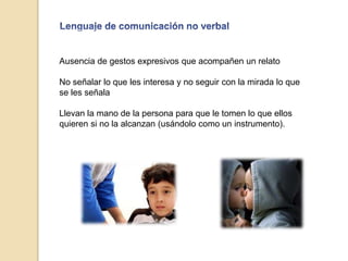 Ausencia de gestos expresivos que acompañen un relato
No señalar lo que les interesa y no seguir con la mirada lo que
se les señala
Llevan la mano de la persona para que le tomen lo que ellos
quieren si no la alcanzan (usándolo como un instrumento).
 