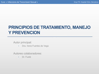 Curs: « Infeccions de Transmissió Sexual »
PRINCIPIOS DE TRATAMIENTO, MANEJO
Y PREVENCION
Autor principal:
• Dra. Irene Fuertes de Vega
Autores colaboradores:
• Dr. Fusté
Grup ITS. Hospital Clínic. Barcelona.
 