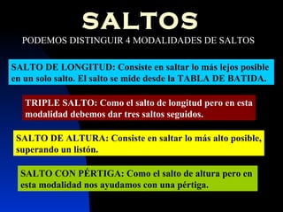 SALTOS PODEMOS DISTINGUIR 4 MODALIDADES DE SALTOS SALTO DE LONGITUD: Consiste en saltar lo más lejos posible  en un solo salto. El salto se mide desde la TABLA DE BATIDA. SALTO DE ALTURA: Consiste en saltar lo más alto posible, superando un listón. SALTO CON PÉRTIGA: Como el salto de altura pero en  esta modalidad nos ayudamos con una pértiga. TRIPLE SALTO: Como el salto de longitud pero en esta modalidad debemos dar tres saltos seguidos. 