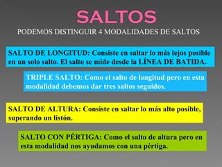 PODEMOS DISTINGUIR 4 MODALIDADES DE SALTOS SALTO DE LONGITUD: Consiste en saltar lo más lejos posible  en un solo salto. El salto se mide desde la LÍNEA DE BATIDA. SALTO DE ALTURA: Consiste en saltar lo más alto posible, superando un listón. SALTO CON PÉRTIGA: Como el salto de altura pero en  esta modalidad nos ayudamos con una pértiga. TRIPLE SALTO: Como el salto de longitud pero en esta modalidad debemos dar tres saltos seguidos. 