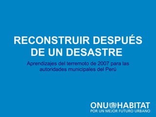 RECONSTRUIR DESPUÉS Aprendizajes del terremoto de 2007 para las autoridades municipales del Perú DE UN DESASTRE  