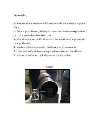 Desarrollo:
1.- Conocer el funcionamiento del analizador de vibraciones y registrar
datos.
2.- Poner a girar el rotor y la lampara tenerla en las mismas repeticiones
con la frecuenciade cada ciclo del rotor.
3.- Con el motor encendido determinar las velocidades angulares del
rotor y del motor.
4.-observar la funcion querealiza la vibracion en el osciloscopio.
5.-Hacer un barrido defrecuencias paraobtener el espectro de Fourier.
6.-obtener y calcular los resultadoscon los datos obtenidos.
ROTOR
 