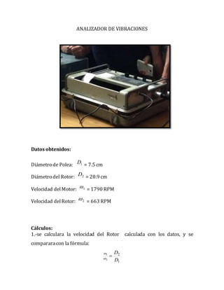 ANALIZADOR DE VIBRACIONES
Datos obtenidos:
Diámetro de Polea: 1D = 7.5 cm
Diámetro del Rotor: 2D = 20.9 cm
Velocidad delMotor: 1 = 1790 RPM
Velocidad delRotor: 2 = 663 RPM
Cálculos:
1.-se calculara la velocidad del Rotor calculada con los datos, y se
comparara con la fórmula:
1
2
2
1
D
D


 