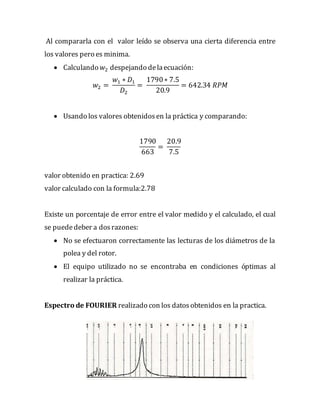 Al compararla con el valor leído se observa una cierta diferencia entre
los valores pero es minima.
 Calculando 𝑤2 despejando delaecuación:
𝑤2 =
𝑤1 ∗ 𝐷1
𝐷2
=
1790∗ 7.5
20.9
= 642.34 𝑅𝑃𝑀
 Usando los valores obtenidosen la práctica y comparando:
1790
663
=
20.9
7.5
valor obtenido en practica: 2.69
valor calculado con la formula:2.78
Existe un porcentaje de error entre el valor medido y el calculado, el cual
se puededeber a dosrazones:
 No se efectuaron correctamente las lecturas de los diámetros de la
polea y del rotor.
 El equipo utilizado no se encontraba en condiciones óptimas al
realizar la práctica.
Espectro de FOURIER realizado con los datosobtenidos en la practica.
 
