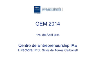 GEM 2014
1ro. de Abril 2015
Centro de Entrepreneurship IAE
Directora: Prof. Silvia de Torres Carbonell
 