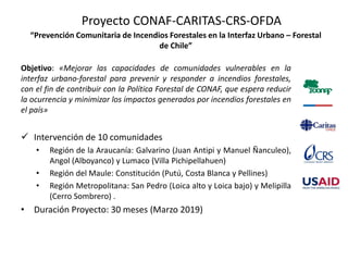Proyecto CONAF-CARITAS-CRS-OFDA
“Prevención Comunitaria de Incendios Forestales en la Interfaz Urbano – Forestal
de Chile”
Objetivo: «Mejorar las capacidades de comunidades vulnerables en la
interfaz urbano-forestal para prevenir y responder a incendios forestales,
con el fin de contribuir con la Política Forestal de CONAF, que espera reducir
la ocurrencia y minimizar los impactos generados por incendios forestales en
el país»
 Intervención de 10 comunidades
• Región de la Araucanía: Galvarino (Juan Antipi y Manuel Ñanculeo),
Angol (Alboyanco) y Lumaco (Villa Pichipellahuen)
• Región del Maule: Constitución (Putú, Costa Blanca y Pellines)
• Región Metropolitana: San Pedro (Loica alto y Loica bajo) y Melipilla
(Cerro Sombrero) .
• Duración Proyecto: 30 meses (Marzo 2019)
 