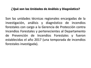 ¿Qué son las Unidades de Análisis y Diagnóstico?
Son las unidades técnicas regionales encargadas de la
investigación, análisis y diagnóstico de incendios
forestales con cargo a la Gerencia de Protección contra
Incendios Forestales y pertenecientes al Departamento
de Prevención de Incendios Forestales y fueron
establecidas el año 2017 (una temporada de incendios
forestales investigada).
 