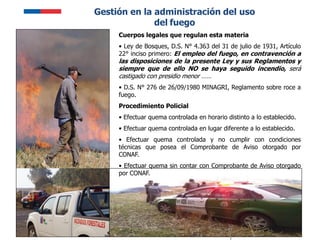 6
Gestión en la administración del uso
del fuego
Cuerpos legales que regulan esta materia
• Ley de Bosques, D.S. N° 4.363 del 31 de julio de 1931, Artículo
22° inciso primero: El empleo del fuego, en contravención a
las disposiciones de la presente Ley y sus Reglamentos y
siempre que de ello NO se haya seguido incendio, será
castigado con presidio menor ……
• D.S. N° 276 de 26/09/1980 MINAGRI, Reglamento sobre roce a
fuego.
Procedimiento Policial
• Efectuar quema controlada en horario distinto a lo establecido.
• Efectuar quema controlada en lugar diferente a lo establecido.
• Efectuar quema controlada y no cumplir con condiciones
técnicas que posea el Comprobante de Aviso otorgado por
CONAF.
• Efectuar quema sin contar con Comprobante de Aviso otorgado
por CONAF.
 