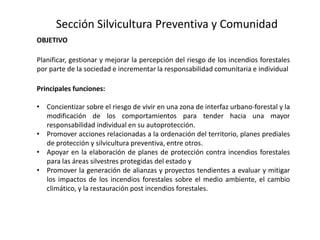 OBJETIVO
Planificar, gestionar y mejorar la percepción del riesgo de los incendios forestales
por parte de la sociedad e incrementar la responsabilidad comunitaria e individual
Principales funciones:
• Concientizar sobre el riesgo de vivir en una zona de interfaz urbano-forestal y la
modificación de los comportamientos para tender hacia una mayor
responsabilidad individual en su autoprotección.
• Promover acciones relacionadas a la ordenación del territorio, planes prediales
de protección y silvicultura preventiva, entre otros.
• Apoyar en la elaboración de planes de protección contra incendios forestales
para las áreas silvestres protegidas del estado y
• Promover la generación de alianzas y proyectos tendientes a evaluar y mitigar
los impactos de los incendios forestales sobre el medio ambiente, el cambio
climático, y la restauración post incendios forestales.
Sección Silvicultura Preventiva y Comunidad
 