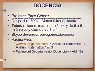 DOCENCIA
• Profesor: Paco Gómez.
• Despacho: 2004 - Matemática Aplicada.
• Tutorías: lunes, martes, de 3 a 4 y de 5 a 6;
  miércoles y viernes de 3 a 4.
• Skype docencia: pacogomezdocencia
• Página web:
  – www.webpgomez.com -> Actividad académica –>
    Análisis matemático 12/13
  – Página del Departamento: Docencia –> AM (IS)
 