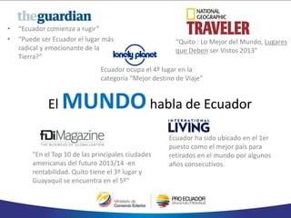El MUNDOhabla de Ecuador
• “Ecuador comienza a rugir”
• “Puede ser Ecuador el lugar más
radical y emocionante de la
Tierra?”
“Quito : Lo Mejor del Mundo, Lugares
que Deben ser Vistos 2013”
"En el Top 10 de las principales ciudades
americanas del futuro 2013/14 -en
rentabilidad. Quito tiene el 3º lugar y
Guayaquil se encuentra en el 5º"
Ecuador ha sido ubicado en el 1er
puesto como el mejor país para
retirados en el mundo por algunos
años consecutivos.
Ecuador ocupa el 4º lugar en la
categoría “Mejor destino de Viaje"
 