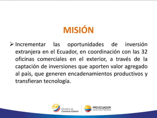 MISIÓN
 Incrementar las oportunidades de inversión
extranjera en el Ecuador, en coordinación con las 32
oficinas comerciales en el exterior, a través de la
captación de inversiones que aporten valor agregado
al país, que generen encadenamientos productivos y
transfieran tecnología.
 