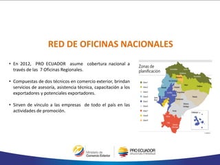 • En 2012, PRO ECUADOR asume cobertura nacional a
través de las 7 Oficinas Regionales.
• Compuestas de dos técnicos en comercio exterior, brindan
servicios de asesoría, asistencia técnica, capacitación a los
exportadores y potenciales exportadores.
• Sirven de vínculo a las empresas de todo el país en las
actividades de promoción.
RED DE OFICINAS NACIONALES
 