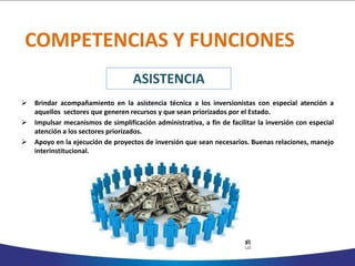 COMPETENCIAS Y FUNCIONES
 Brindar acompañamiento en la asistencia técnica a los inversionistas con especial atención a
aquellos sectores que generen recursos y que sean priorizados por el Estado.
 Impulsar mecanismos de simplificación administrativa, a fin de facilitar la inversión con especial
atención a los sectores priorizados.
 Apoyo en la ejecución de proyectos de inversión que sean necesarios. Buenas relaciones, manejo
interinstitucional.
ASISTENCIA
 