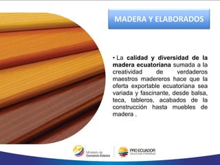 • La calidad y diversidad de la
madera ecuatoriana sumada a la
creatividad de verdaderos
maestros madereros hace que la
oferta exportable ecuatoriana sea
variada y fascinante, desde balsa,
teca, tableros, acabados de la
construcción hasta muebles de
madera .
MADERA Y ELABORADOS
 