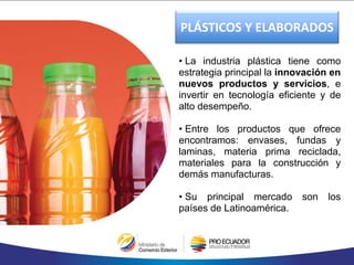 • La industria plástica tiene como
estrategia principal la innovación en
nuevos productos y servicios, e
invertir en tecnología eficiente y de
alto desempeño.
• Entre los productos que ofrece
encontramos: envases, fundas y
laminas, materia prima reciclada,
materiales para la construcción y
demás manufacturas.
• Su principal mercado son los
países de Latinoamérica.
PLÁSTICOS Y ELABORADOS
 