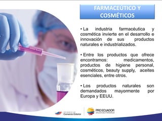 • La industria farmacéutica y
cosmética invierte en el desarrollo e
innovación de sus productos
naturales e industrializados.
• Entre los productos que ofrece
encontramos: medicamentos,
productos de higiene personal,
cosméticos, beauty supply, aceites
esenciales, entre otros.
• Los productos naturales son
demandados mayormente por
Europa y EEUU.
FARMACEÚTICO Y
COSMÉTICOS
 