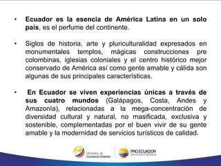• Ecuador es la esencia de América Latina en un solo
país, es el perfume del continente.
• Siglos de historia, arte y pluriculturalidad expresados en
monumentales templos, mágicas construcciones pre
colombinas, iglesias coloniales y el centro histórico mejor
conservado de América así como gente amable y cálida son
algunas de sus principales características.
• En Ecuador se viven experiencias únicas a través de
sus cuatro mundos (Galápagos, Costa, Andes y
Amazonía), relacionadas a la mega-concentración de
diversidad cultural y natural, no masificada, exclusiva y
sostenible, complementadas por el buen vivir de su gente
amable y la modernidad de servicios turísticos de calidad.
 