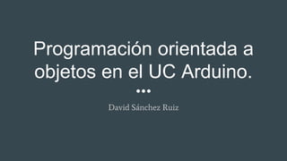 Programación orientada a
objetos en el UC Arduino.
David Sánchez Ruiz
 