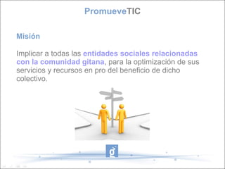 Misión Implicar a todas las  entidades sociales relacionadas con la comunidad gitana , para la optimización de sus servicios y recursos en pro del beneficio de dicho colectivo. Promueve TIC 
