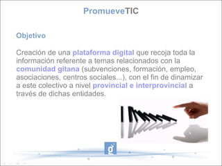 Objetivo Creación de una  plataforma digital  que recoja toda la información referente a temas relacionados con la  comunidad gitana  (subvenciones, formación, empleo, asociaciones, centros sociales...), con el fin de dinamizar a este colectivo a nivel  provincial e interprovincial   a través de dichas entidades. Promueve TIC 