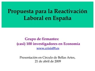 Propuesta para la Reactivación Laboral en España Grupo de firmantes:  (casi) 100 investigadores en Economía www.crisis09.es Presentación en Círculo de Bellas Artes,  21 de abril de 2009 