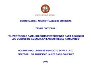 DOCTORADO EN ADMINISTRACION DE EMPRESAS


                    TESINA DOCTORAL:


“EL PROTOCOLO FAMILIAR COMO INSTRUMENTO PARA DISMINUIR
   LOS COSTOS DE AGENCIA EN LAS EMPRESAS FAMILIARES”




       DOCTORANDO: LEONIDAS BENEDICTO ZAVALA LAZO
       DIRECTOR: DR. FRANCISCO JAVIER CARO GONZÁLEZ


                          2006.