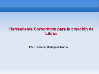 Herramienta Corporativa para la creación de Libros Por : Cristóbal Rodríguez Martín 