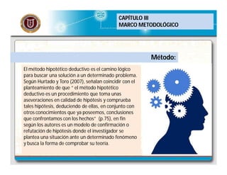 CAPÍTULO III
MARCO METODOLÓGICO

Método:
El método hipotético deductivo es el camino lógico
para buscar una solución a un determinado problema.
Según Hurtado y Toro (2007), señalan coincidir con el
planteamiento de que “ el método hipotético
deductivo es un procedimiento que toma unas
aseveraciones en calidad de hipótesis y comprueba
tales hipótesis, deduciendo de ellas, en conjunto con
otros conocimientos que ya poseemos, conclusiones
que confrontamos con los hechos” (p.75), en fin
según los autores es un modelo de confirmación o
refutación de hipótesis donde el investigador se
plantea una situación ante un determinado fenómeno
y busca la forma de comprobar su teoría.

 