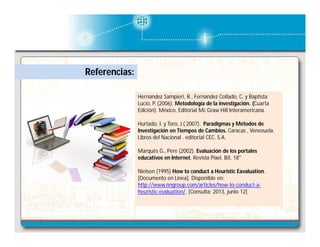 Referencias:
Hernández Sampieri, R., Fernández Collado, C. y Baptista
Lucio, P. (2006). Metodología de la investigación. (Cuarta
Edición). México. Editorial Mc Graw Hill Interamericana.
Hurtado, I. y Toro, J.( 2007). Paradigmas y Métodos de
Investigación en Tiempos de Cambios. Caracas , Venezuela.
Libros del Nacional . editorial CEC. S.A.
Marquès G., Pere (2002). Evaluación de los portales
educativos en Internet. Revista Pixel. Bit, 18"
Nielsen (1995) How to conduct a Heuristic Eavaluation.
[Documento en Línea]. Disponible en:
http://www.nngroup.com/articles/how-to-conduct-aheuristic-evaluation/. [Consulta: 2013, junio 12]

 