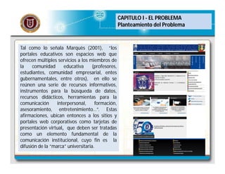 CAPITULO I - EL PROBLEMA
Planteamiento del Problema

Tal como lo señala Marquès (2001), “los
portales educativos son espacios web que
ofrecen múltiples servicios a los miembros de
la
comunidad
educativa
(profesores,
estudiantes, comunidad empresarial, entes
gubernamentales, entre otros), en ello se
reúnen una serie de recursos informativos,
instrumentos para la búsqueda de datos,
recursos didácticos, herramientas para la
comunicación
interpersonal,
formación,
asesoramiento, entretenimiento…”. Estas
afirmaciones, ubican entonces a los sitios y
portales web corporativos como tarjetas de
presentación virtual, que deben ser tratadas
como un elemento fundamental de la
comunicación institucional, cuyo fin es la
difusión de la “marca” universitaria.

 