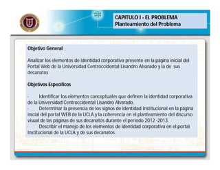 CAPITULO I - EL PROBLEMA
Planteamiento del Problema

Objetivo General
Analizar los elementos de identidad corporativa presente en la página inicial del
Portal Web de la Universidad Centroccidental Lisandro Alvarado y la de sus
decanatos
Objetivos Específicos
·
Identificar los elementos conceptuales que definen la identidad corporativa
de la Universidad Centroccidental Lisandro Alvarado.
·
Determinar la presencia de los signos de identidad institucional en la página
inicial del portal WEB de la UCLA y la coherencia en el planteamiento del discurso
visual de las páginas de sus decanatos durante el periodo 2012 -2013.
·
Describir el manejo de los elementos de identidad corporativa en el portal
Institucional de la UCLA y de sus decanatos.

 