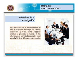 CAPÍTULO III
MARCO METODOLÓGICO

Naturaleza de la
investigación
el presente estudio se enmarca dentro de
una investigación de campo de carácter
descriptivo y tiene como propósito
analizar la presencia y manejo de los
elementos de identidad corporativa en el
portal Web de la UCLA y en sus decanatos

 