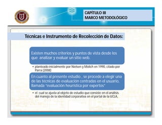 CAPÍTULO III
MARCO METODOLÓGICO

Técnicas e Instrumento de Recolección de Datos:
Existen muchos criterios y puntos de vista desde los
que analizar y evaluar un sitio web.
• planteado inicialmente por Nielsen y Molich en 1990, citado por
Parra (2008)

En cuanto al presente estudio , se procede a elegir una
de las técnicas de evaluación centradas en el usuario,
llamada “evaluación heurística por expertos”
• el cual se ajusta al objeto de estudio que consiste en el análisis
del manejo de la identidad corporativa en el portal de la UCLA,

 
