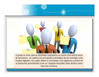 Cuando se tiene clara la identidad corporativa se vuelve más fácil la toma
de decisiones en cuanto a la concepción estratégica de los mensajes y los
medios digitales, los cuales deben ir orientados a los objetivos y metas de
la institución permitiendo crear un impacto favorable tanto dentro como
fuera de la misma.

 