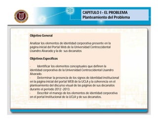 CAPITULO I - EL PROBLEMA
Planteamiento del Problema

Objetivo General
Analizar los elementos de identidad corporativa presente en la
página inicial del Portal Web de la Universidad Centroccidental
Lisandro Alvarado y la de sus decanatos
Objetivos Específicos
·
Identificar los elementos conceptuales que definen la
identidad corporativa de la Universidad Centroccidental Lisandro
Alvarado.
·
Determinar la presencia de los signos de identidad institucional
en la página inicial del portal WEB de la UCLA y la coherencia en el
planteamiento del discurso visual de las páginas de sus decanatos
durante el periodo 2012 -2013.
·
Describir el manejo de los elementos de identidad corporativa
en el portal Institucional de la UCLA y de sus decanatos.

 