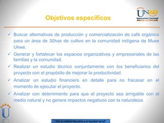 Objetivos específicos
 Buscar alternativas de producción y comercialización de café orgánico
para un área de 30has de cultivo en la comunidad indígena de Muse
Ukwe.
 Generar y fortalecer los espacios organizativos y empresariales de las
familias y la comunidad.

 Realizar un estudio técnico conjuntamente con los beneficiarios del
proyecto con el propósito de mejorar la productividad.
 Analizar un estudio financiero en detalle para no fracasar en el
momento de ejecutar el proyecto.
 Analizar con detenimiento para que el proyecto sea amigable con el
medio natural y no genere impactos negativos con la naturaleza.

“Por la Calidad Educativa y la Equidad Social”

 