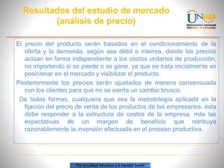 Resultados del estudio de mercado
(análisis de precio)
El precio del producto serán basados en el condicionamiento de la
oferta y la demanda, según sea débil o intensa, donde los precios
actúan en forma independiente a los costos unitarios de producción,
no importando si se pierde o se gane, ya que se trata inicialmente es
posicionar en el mercado y visibilizar el producto.
Posteriormente los precios serán ajustados de manera consensuada
con los clientes para que no se sienta un cambio brusco.
De todas formas, cualquiera que sea la metodología aplicada en la
fijación del precio de venta de los productos de los empresarios, ésta
debe responder a la estructura de costos de la empresa, más las
expectativas de un margen de beneficio que retribuya
razonablemente la inversión efectuada en el proceso productivo.

 